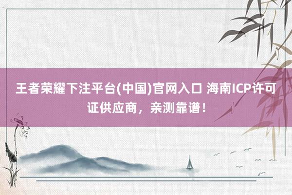 王者荣耀下注平台(中国)官网入口 海南ICP许可证供应商，亲测靠谱！