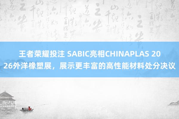 王者荣耀投注 SABIC亮相CHINAPLAS 2026外洋橡塑展，展示更丰富的高性能材料处分决议