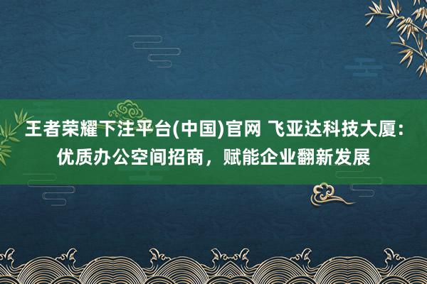 王者荣耀下注平台(中国)官网 飞亚达科技大厦：优质办公空间招商，赋能企业翻新发展