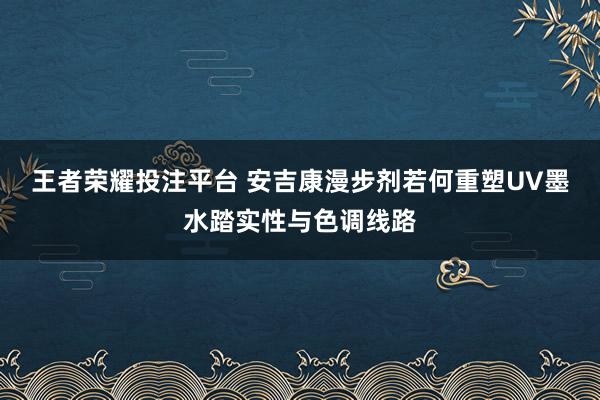 王者荣耀投注平台 安吉康漫步剂若何重塑UV墨水踏实性与色调线路