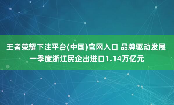 王者荣耀下注平台(中国)官网入口 品牌驱动发展 一季度浙江民企出进口1.14万亿元