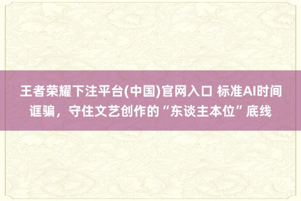 王者荣耀下注平台(中国)官网入口 标准AI时间诓骗，守住文艺创作的“东谈主本位”底线