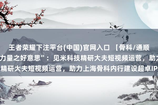 王者荣耀下注平台(中国)官网入口 【骨科/通顺医学篇】华山与市六的“力量之好意思”：见米科技精研大夫短视频运营，助力上海骨科内行建设超卓IP
