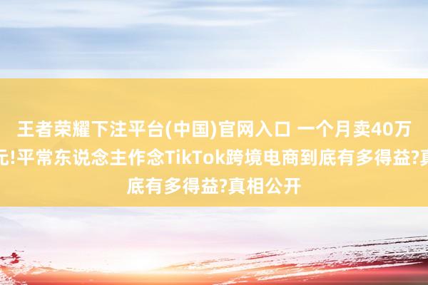 王者荣耀下注平台(中国)官网入口 一个月卖40万好意思元!平常东说念主作念TikTok跨境电商到底有多得益?真相公开