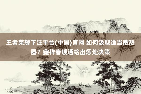王者荣耀下注平台(中国)官网 如何汲取适当散热器？鑫祥春暖通给出惩处决策