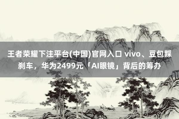 王者荣耀下注平台(中国)官网入口 vivo、豆包踩刹车，华为2499元「AI眼镜」背后的筹办