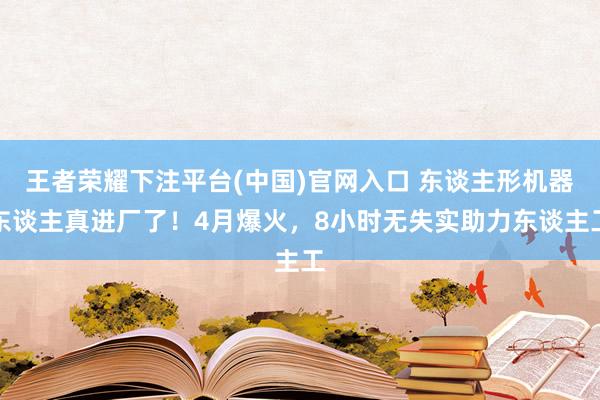 王者荣耀下注平台(中国)官网入口 东谈主形机器东谈主真进厂了！4月爆火，8小时无失实助力东谈主工