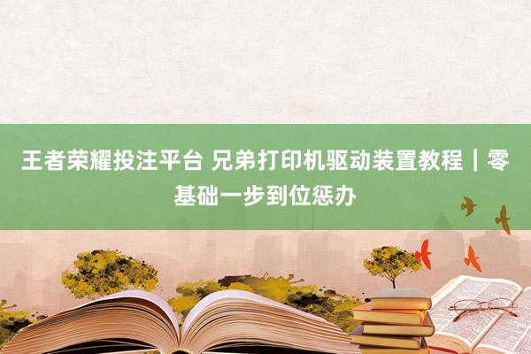 王者荣耀投注平台 兄弟打印机驱动装置教程｜零基础一步到位惩办