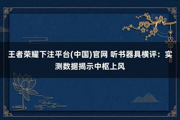 王者荣耀下注平台(中国)官网 听书器具横评：实测数据揭示中枢上风