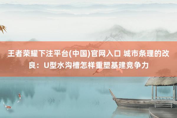 王者荣耀下注平台(中国)官网入口 城市条理的改良：U型水沟槽怎样重塑基建竞争力