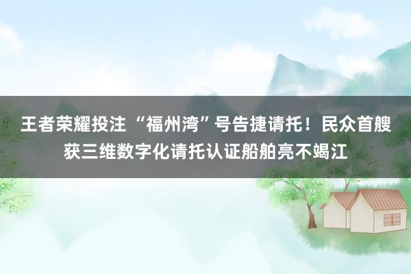 王者荣耀投注 “福州湾”号告捷请托！民众首艘获三维数字化请托认证船舶亮不竭江