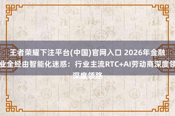 王者荣耀下注平台(中国)官网入口 2026年金融行业全经由智能化迷惑：行业主流RTC+AI劳动商深度领路