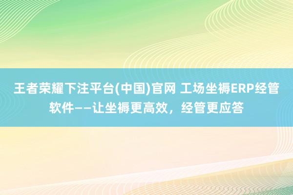 王者荣耀下注平台(中国)官网 工场坐褥ERP经管软件——让坐褥更高效，经管更应答