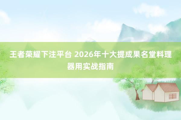 王者荣耀下注平台 2026年十大提成果名堂料理器用实战指南