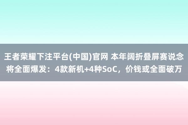 王者荣耀下注平台(中国)官网 本年阔折叠屏赛说念将全面爆发：4款新机+4种SoC，价钱或全面破万