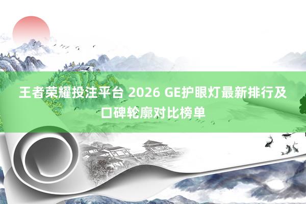 王者荣耀投注平台 2026 GE护眼灯最新排行及口碑轮廓对比榜单