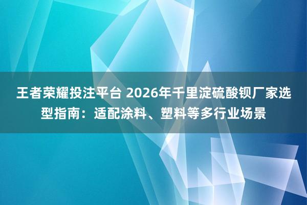 王者荣耀投注平台 2026年千里淀硫酸钡厂家选型指南：适配涂料、塑料等多行业场景