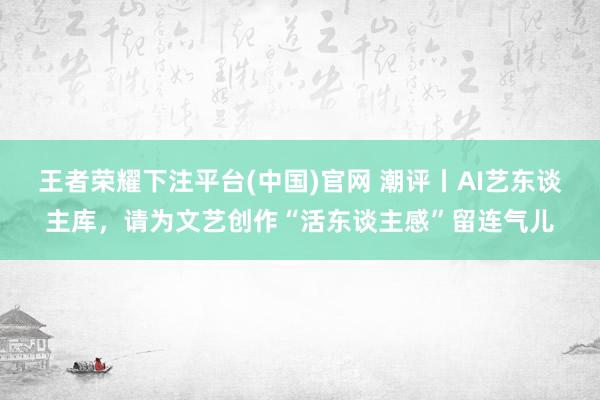 王者荣耀下注平台(中国)官网 潮评丨AI艺东谈主库，请为文艺创作“活东谈主感”留连气儿