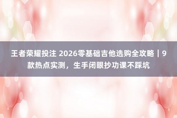 王者荣耀投注 2026零基础吉他选购全攻略｜9款热点实测，生手闭眼抄功课不踩坑
