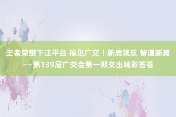 王者荣耀下注平台 福见广交丨新质领航 智谱新篇——第139届广交会第一期交出精彩答卷