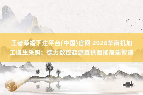 王者荣耀下注平台(中国)官网 2026华南机加工诞生采购：德力数控起源直供赋能高端智造