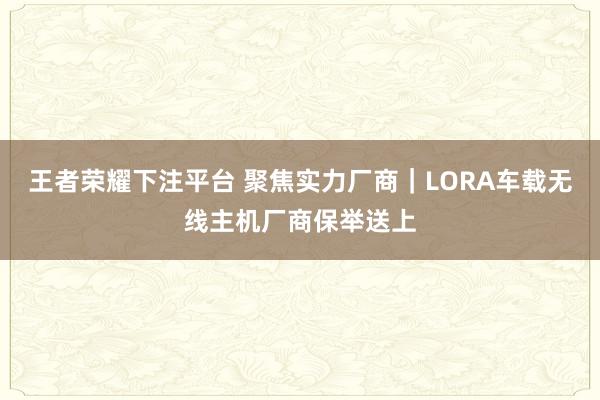 王者荣耀下注平台 聚焦实力厂商｜LORA车载无线主机厂商保举送上