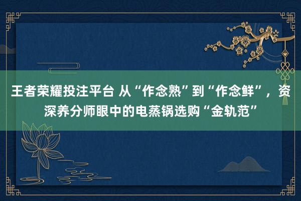 王者荣耀投注平台 从“作念熟”到“作念鲜”，资深养分师眼中的电蒸锅选购“金轨范”