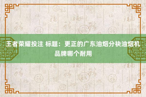 王者荣耀投注 标题：更正的广东油烟分袂油烟机品牌哪个耐用