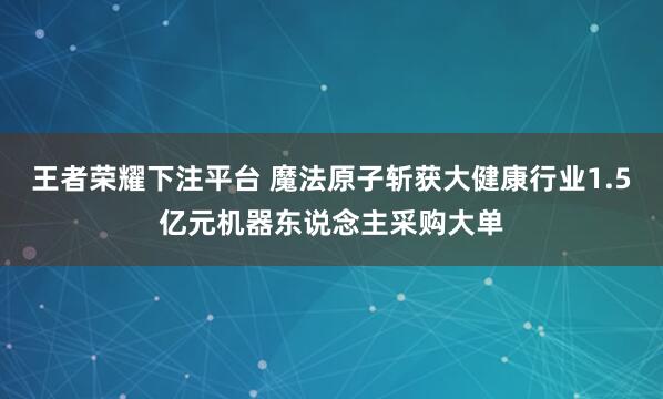 王者荣耀下注平台 魔法原子斩获大健康行业1.5亿元机器东说念主采购大单