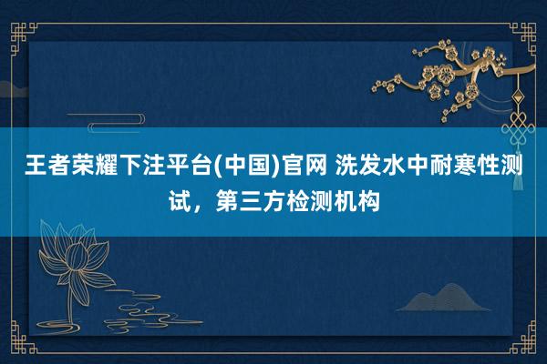 王者荣耀下注平台(中国)官网 洗发水中耐寒性测试，第三方检测机构