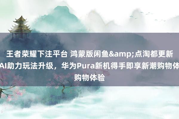 王者荣耀下注平台 鸿蒙版闲鱼&点淘都更新：AI助力玩法升级，华为Pura新机得手即享新潮购物体验