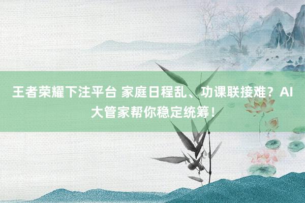 王者荣耀下注平台 家庭日程乱、功课联接难？AI大管家帮你稳定统筹！