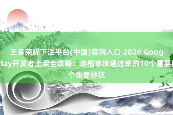 王者荣耀下注平台(中国)官网入口 2026 Google Play开发者上架全攻略：培植审核通过率的10个重要妙技