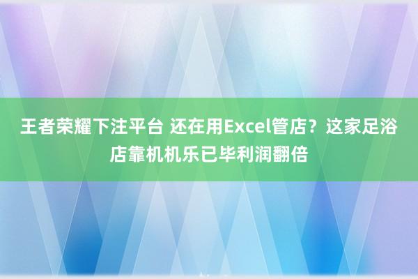 王者荣耀下注平台 还在用Excel管店？这家足浴店靠机机乐已毕利润翻倍