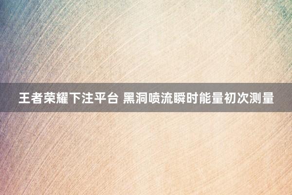 王者荣耀下注平台 黑洞喷流瞬时能量初次测量