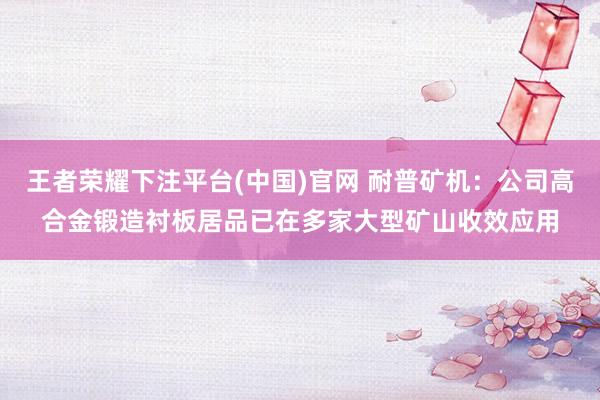 王者荣耀下注平台(中国)官网 耐普矿机：公司高合金锻造衬板居品已在多家大型矿山收效应用