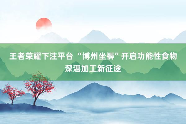 王者荣耀下注平台 “博州坐褥”开启功能性食物深湛加工新征途