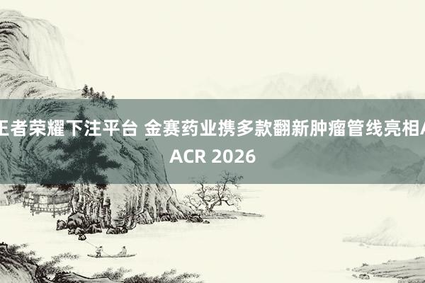 王者荣耀下注平台 金赛药业携多款翻新肿瘤管线亮相AACR 2026