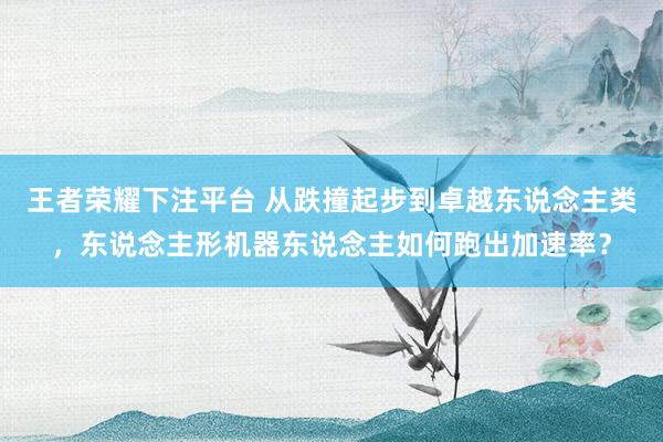 王者荣耀下注平台 从跌撞起步到卓越东说念主类，东说念主形机器东说念主如何跑出加速率？