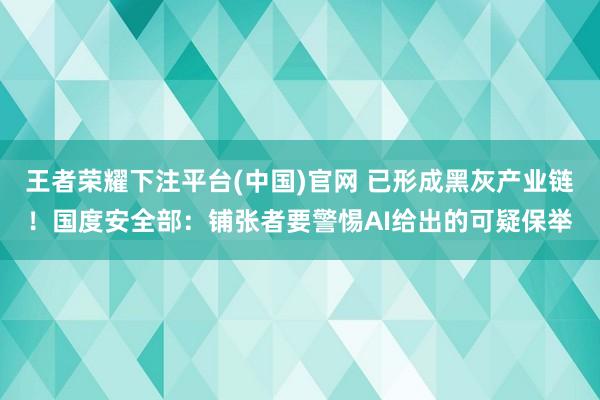 王者荣耀下注平台(中国)官网 已形成黑灰产业链！国度安全部：铺张者要警惕AI给出的可疑保举