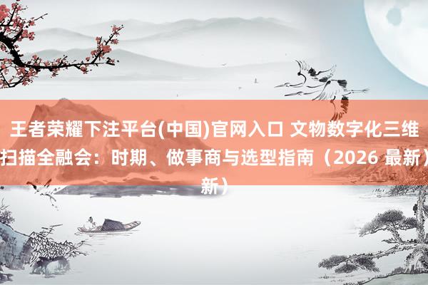 王者荣耀下注平台(中国)官网入口 文物数字化三维扫描全融会：时期、做事商与选型指南（2026 最新）