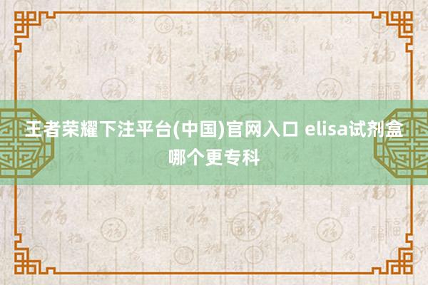 王者荣耀下注平台(中国)官网入口 elisa试剂盒哪个更专科