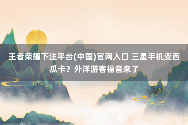 王者荣耀下注平台(中国)官网入口 三星手机变西瓜卡？外洋游客福音来了