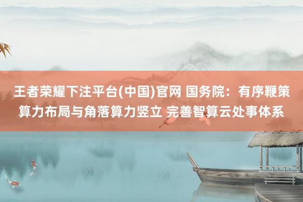 王者荣耀下注平台(中国)官网 国务院：有序鞭策算力布局与角落算力竖立 完善智算云处事体系