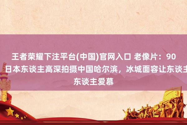 王者荣耀下注平台(中国)官网入口 老像片：90年前，日本东谈主高深拍摄中国哈尔滨，冰城面容让东谈主爱慕