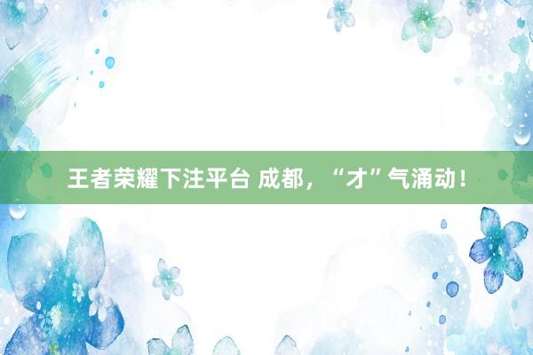 王者荣耀下注平台 成都，“才”气涌动！