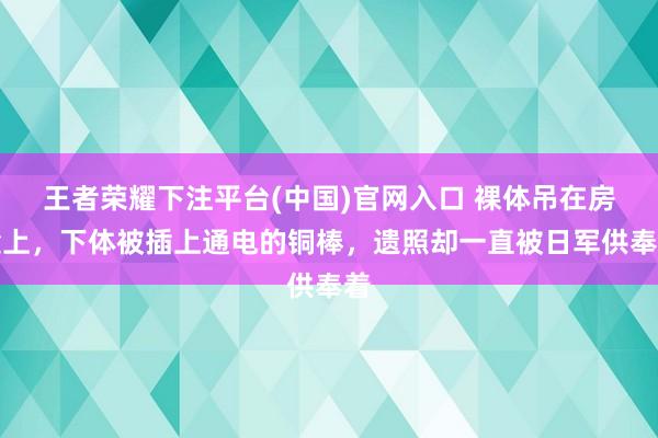 王者荣耀下注平台(中国)官网入口 裸体吊在房梁上，下体被插上通电的铜棒，遗照却一直被日军供奉着