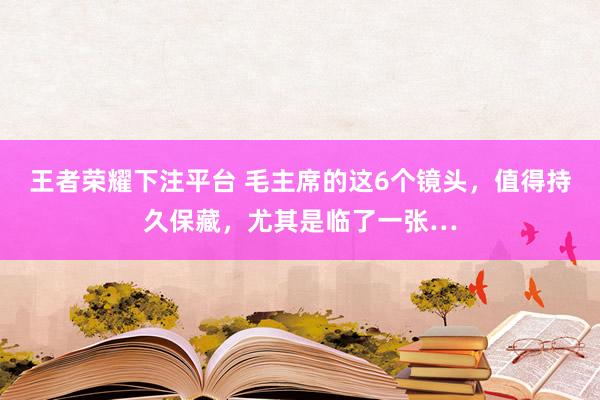 王者荣耀下注平台 毛主席的这6个镜头，值得持久保藏，尤其是临了一张…