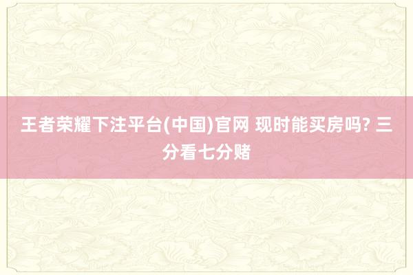 王者荣耀下注平台(中国)官网 现时能买房吗? 三分看七分赌