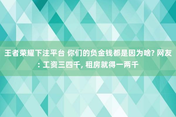 王者荣耀下注平台 你们的负金钱都是因为啥? 网友: 工资三四千， 租房就得一两千